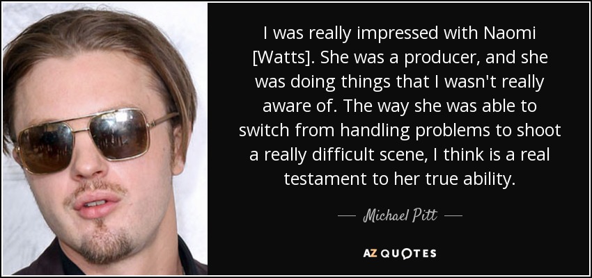 I was really impressed with Naomi [Watts]. She was a producer, and she was doing things that I wasn't really aware of. The way she was able to switch from handling problems to shoot a really difficult scene, I think is a real testament to her true ability. - Michael Pitt