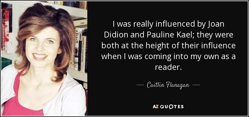 I was really influenced by Joan Didion and Pauline Kael; they were both at the height of their influence when I was coming into my own as a reader. - Caitlin Flanagan