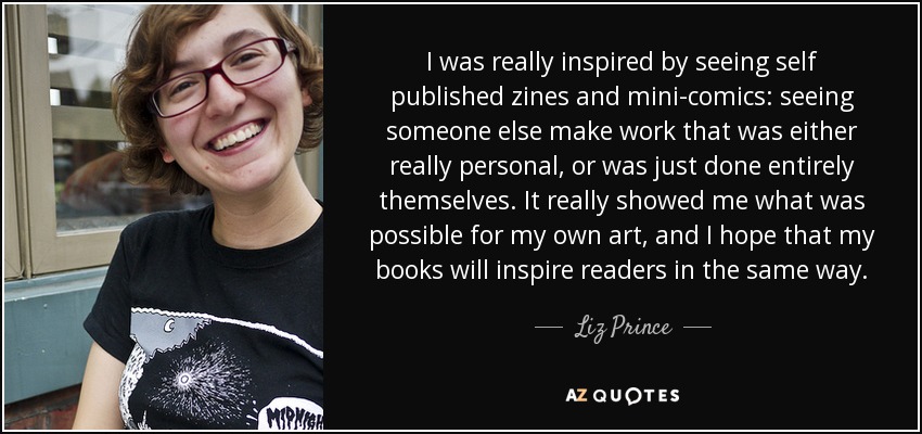 I was really inspired by seeing self published zines and mini-comics: seeing someone else make work that was either really personal, or was just done entirely themselves. It really showed me what was possible for my own art, and I hope that my books will inspire readers in the same way. - Liz Prince