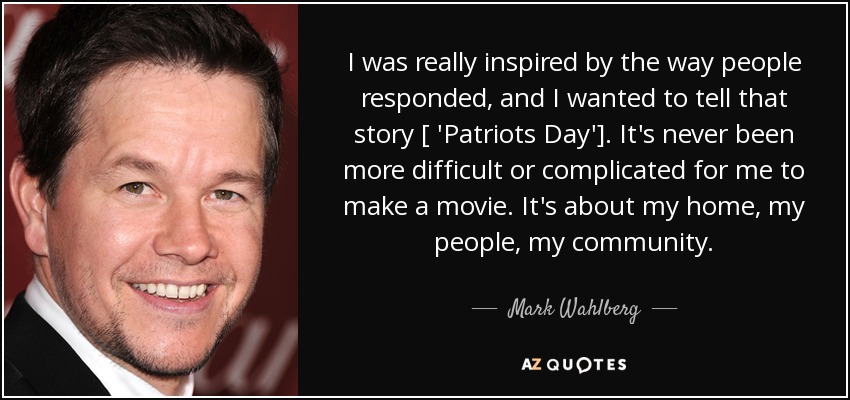 I was really inspired by the way people responded, and I wanted to tell that story [ 'Patriots Day']. It's never been more difficult or complicated for me to make a movie. It's about my home, my people, my community. - Mark Wahlberg