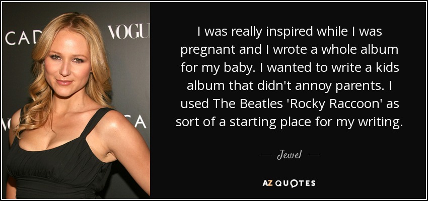 I was really inspired while I was pregnant and I wrote a whole album for my baby. I wanted to write a kids album that didn't annoy parents. I used The Beatles 'Rocky Raccoon' as sort of a starting place for my writing. - Jewel