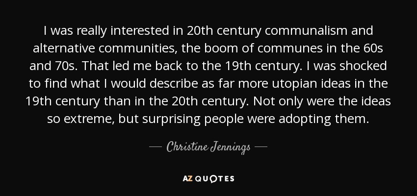 I was really interested in 20th century communalism and alternative communities, the boom of communes in the 60s and 70s. That led me back to the 19th century. I was shocked to find what I would describe as far more utopian ideas in the 19th century than in the 20th century. Not only were the ideas so extreme, but surprising people were adopting them. - Christine Jennings