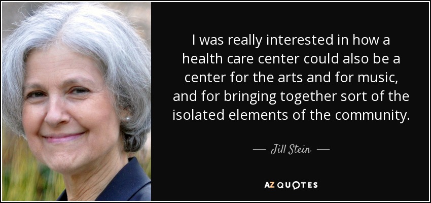 I was really interested in how a health care center could also be a center for the arts and for music, and for bringing together sort of the isolated elements of the community. - Jill Stein