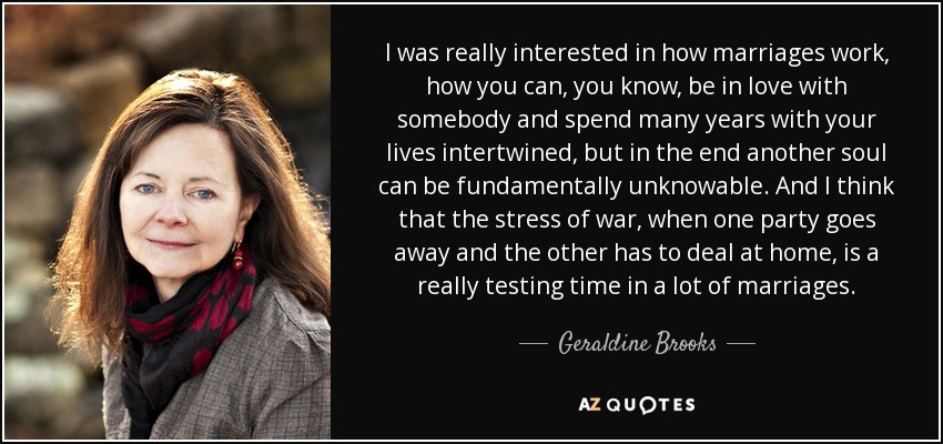 I was really interested in how marriages work, how you can, you know, be in love with somebody and spend many years with your lives intertwined, but in the end another soul can be fundamentally unknowable. And I think that the stress of war, when one party goes away and the other has to deal at home, is a really testing time in a lot of marriages. - Geraldine Brooks