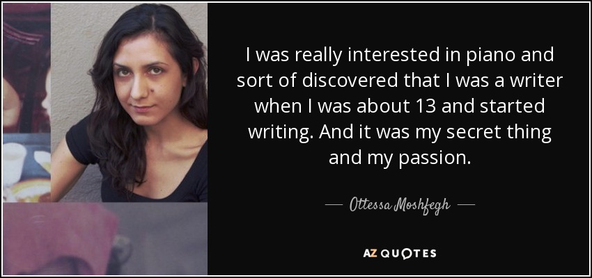 I was really interested in piano and sort of discovered that I was a writer when I was about 13 and started writing. And it was my secret thing and my passion. - Ottessa Moshfegh