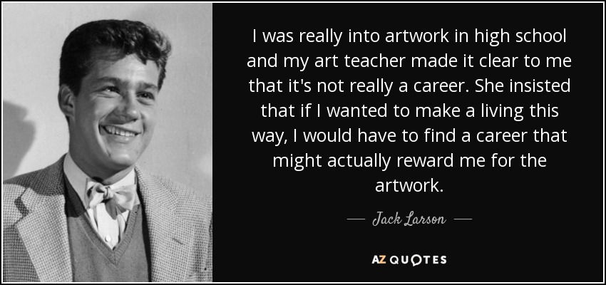I was really into artwork in high school and my art teacher made it clear to me that it's not really a career. She insisted that if I wanted to make a living this way, I would have to find a career that might actually reward me for the artwork. - Jack Larson