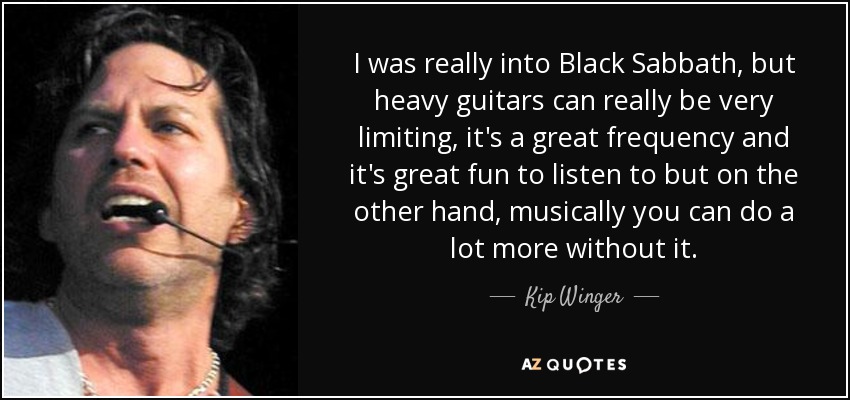 I was really into Black Sabbath, but heavy guitars can really be very limiting, it's a great frequency and it's great fun to listen to but on the other hand, musically you can do a lot more without it. - Kip Winger