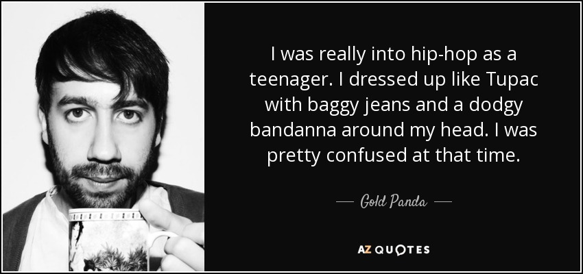 I was really into hip-hop as a teenager. I dressed up like Tupac with baggy jeans and a dodgy bandanna around my head. I was pretty confused at that time. - Gold Panda