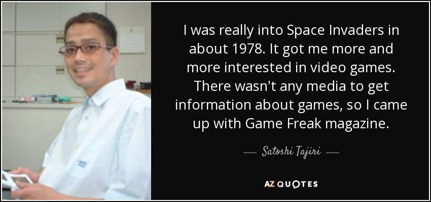 I was really into Space Invaders in about 1978. It got me more and more interested in video games. There wasn't any media to get information about games, so I came up with Game Freak magazine. - Satoshi Tajiri