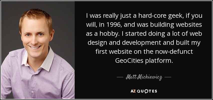 I was really just a hard-core geek, if you will, in 1996, and was building websites as a hobby. I started doing a lot of web design and development and built my first website on the now-defunct GeoCities platform. - Matt Mickiewicz