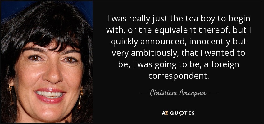 I was really just the tea boy to begin with, or the equivalent thereof, but I quickly announced, innocently but very ambitiously, that I wanted to be, I was going to be, a foreign correspondent. - Christiane Amanpour