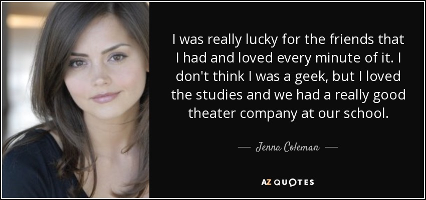 I was really lucky for the friends that I had and loved every minute of it. I don't think I was a geek, but I loved the studies and we had a really good theater company at our school. - Jenna Coleman