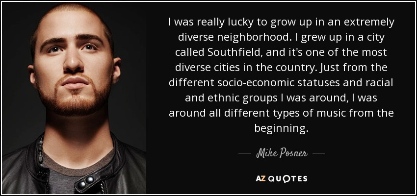 I was really lucky to grow up in an extremely diverse neighborhood. I grew up in a city called Southfield, and it's one of the most diverse cities in the country. Just from the different socio-economic statuses and racial and ethnic groups I was around, I was around all different types of music from the beginning. - Mike Posner
