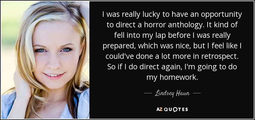 I was really lucky to have an opportunity to direct a horror anthology. It kind of fell into my lap before I was really prepared, which was nice, but I feel like I could've done a lot more in retrospect. So if I do direct again, I'm going to do my homework. - Lindsey Haun