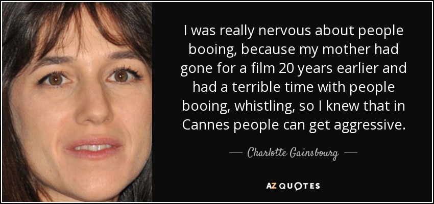 I was really nervous about people booing, because my mother had gone for a film 20 years earlier and had a terrible time with people booing, whistling, so I knew that in Cannes people can get aggressive. - Charlotte Gainsbourg