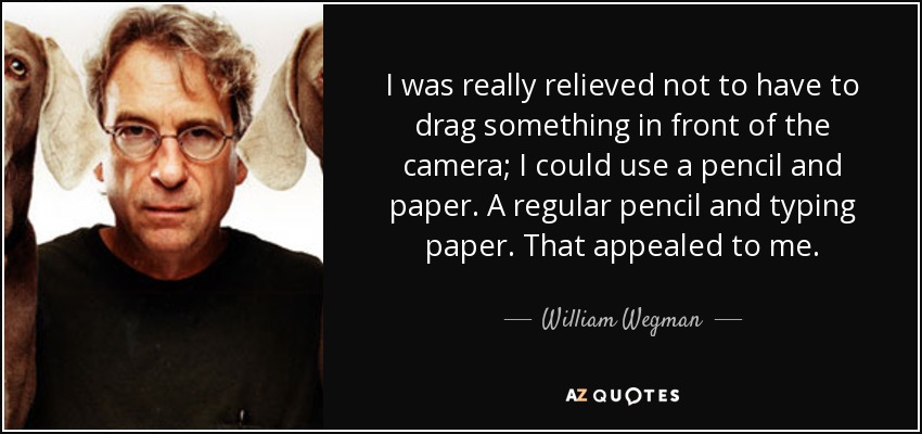 I was really relieved not to have to drag something in front of the camera; I could use a pencil and paper. A regular pencil and typing paper. That appealed to me. - William Wegman