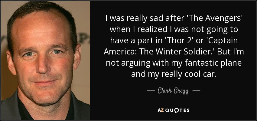 I was really sad after 'The Avengers' when I realized I was not going to have a part in 'Thor 2' or 'Captain America: The Winter Soldier.' But I'm not arguing with my fantastic plane and my really cool car. - Clark Gregg