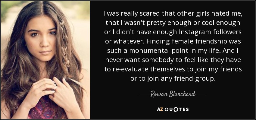 I was really scared that other girls hated me, that I wasn't pretty enough or cool enough or I didn't have enough Instagram followers or whatever. Finding female friendship was such a monumental point in my life. And I never want somebody to feel like they have to re-evaluate themselves to join my friends or to join any friend-group. - Rowan Blanchard