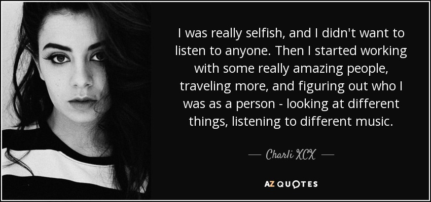 I was really selfish, and I didn't want to listen to anyone. Then I started working with some really amazing people, traveling more, and figuring out who I was as a person - looking at different things, listening to different music. - Charli XCX