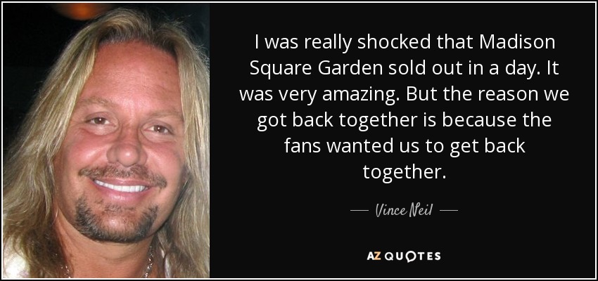 I was really shocked that Madison Square Garden sold out in a day. It was very amazing. But the reason we got back together is because the fans wanted us to get back together. - Vince Neil