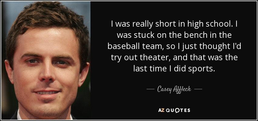 I was really short in high school. I was stuck on the bench in the baseball team, so I just thought I'd try out theater, and that was the last time I did sports. - Casey Affleck