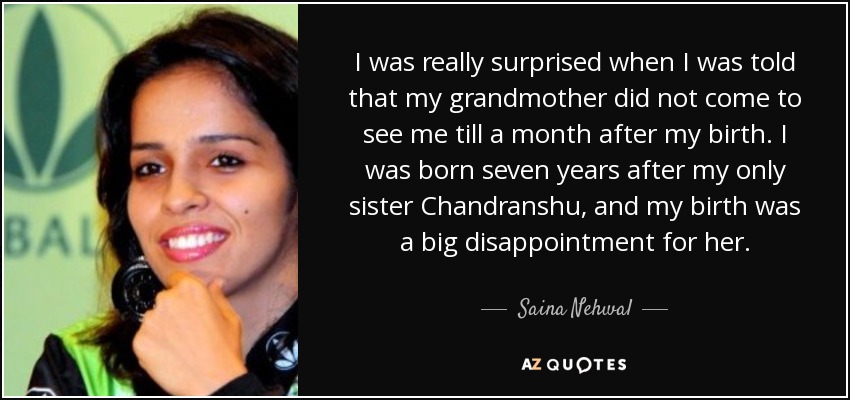 I was really surprised when I was told that my grandmother did not come to see me till a month after my birth. I was born seven years after my only sister Chandranshu, and my birth was a big disappointment for her. - Saina Nehwal