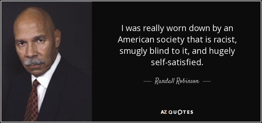 I was really worn down by an American society that is racist, smugly blind to it, and hugely self-satisfied. - Randall Robinson