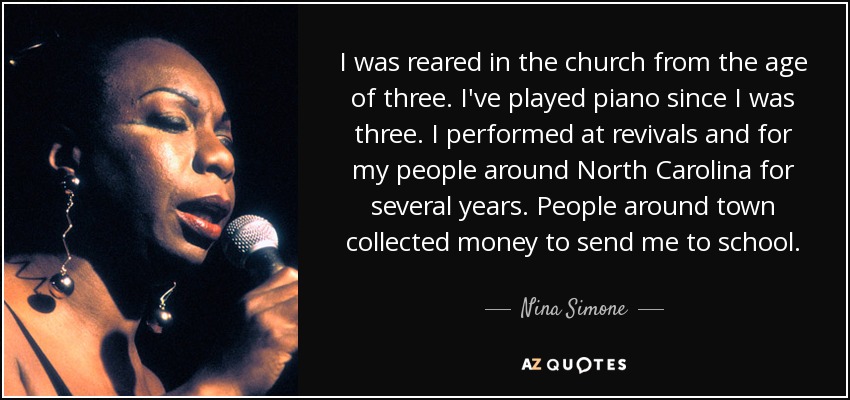 I was reared in the church from the age of three. I've played piano since I was three. I performed at revivals and for my people around North Carolina for several years. People around town collected money to send me to school. - Nina Simone
