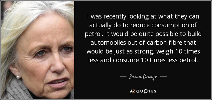 I was recently looking at what they can actually do to reduce consumption of petrol. It would be quite possible to build automobiles out of carbon fibre that would be just as strong, weigh 10 times less and consume 10 times less petrol. - Susan George