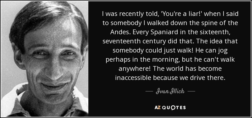 I was recently told, 'You're a liar!' when I said to somebody I walked down the spine of the Andes. Every Spaniard in the sixteenth, seventeenth century did that. The idea that somebody could just walk! He can jog perhaps in the morning, but he can't walk anywhere! The world has become inaccessible because we drive there. - Ivan Illich