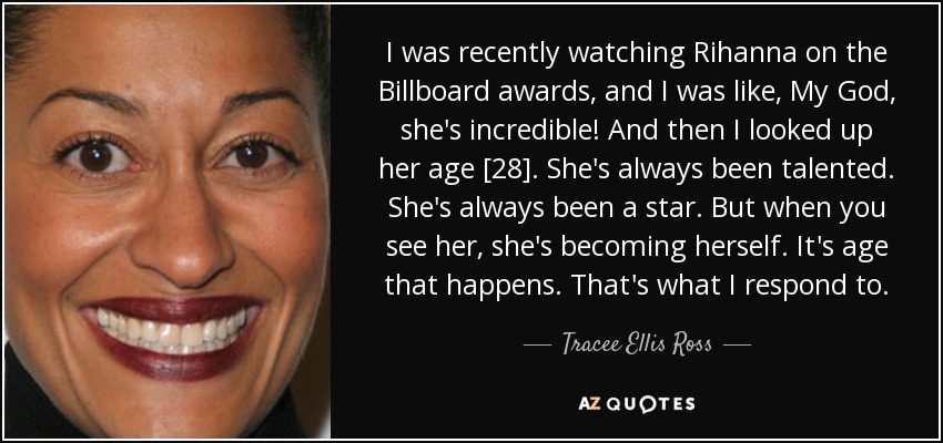 I was recently watching Rihanna on the Billboard awards, and I was like, My God, she's incredible! And then I looked up her age [28]. She's always been talented. She's always been a star. But when you see her, she's becoming herself. It's age that happens. That's what I respond to. - Tracee Ellis Ross