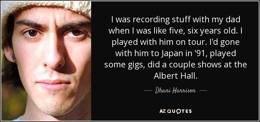 I was recording stuff with my dad when I was like five, six years old. I played with him on tour. I'd gone with him to Japan in '91, played some gigs, did a couple shows at the Albert Hall. - Dhani Harrison