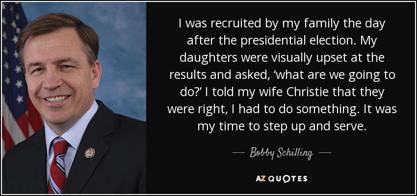 I was recruited by my family the day after the presidential election. My daughters were visually upset at the results and asked, ‘what are we going to do?’ I told my wife Christie that they were right, I had to do something. It was my time to step up and serve. - Bobby Schilling