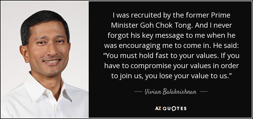 I was recruited by the former Prime Minister Goh Chok Tong. And I never forgot his key message to me when he was encouraging me to come in. He said: “You must hold fast to your values. If you have to compromise your values in order to join us, you lose your value to us.” - Vivian Balakrishnan