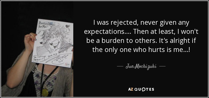 I was rejected, never given any expectations. ... Then at least, I won't be a burden to others. It's alright if the only one who hurts is me...! - Jun Mochizuki
