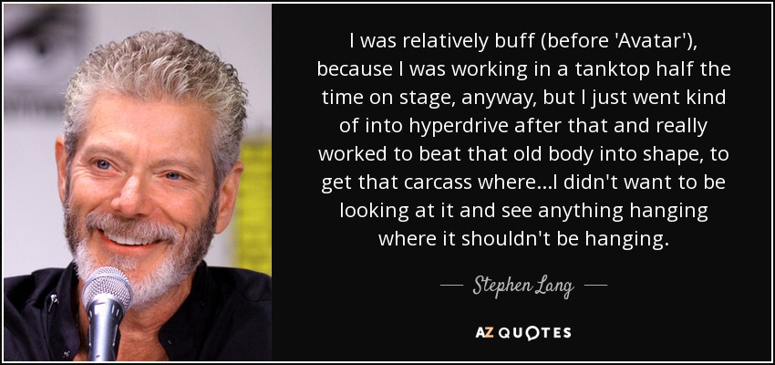 I was relatively buff (before 'Avatar'), because I was working in a tanktop half the time on stage, anyway, but I just went kind of into hyperdrive after that and really worked to beat that old body into shape, to get that carcass where...I didn't want to be looking at it and see anything hanging where it shouldn't be hanging. - Stephen Lang