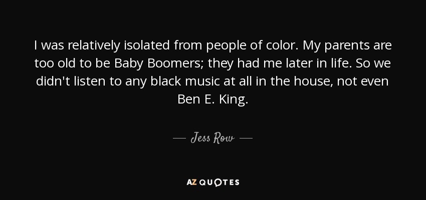 I was relatively isolated from people of color. My parents are too old to be Baby Boomers; they had me later in life. So we didn't listen to any black music at all in the house, not even Ben E. King. - Jess Row