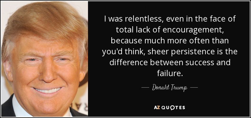 I was relentless, even in the face of total lack of encouragement, because much more often than you'd think, sheer persistence is the difference between success and failure. - Donald Trump