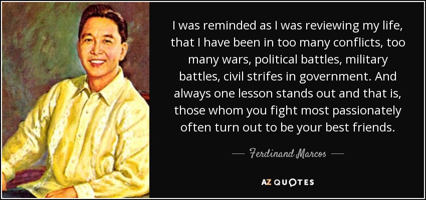 I was reminded as I was reviewing my life, that I have been in too many conflicts, too many wars, political battles, military battles, civil strifes in government. And always one lesson stands out and that is, those whom you fight most passionately often turn out to be your best friends. - Ferdinand Marcos