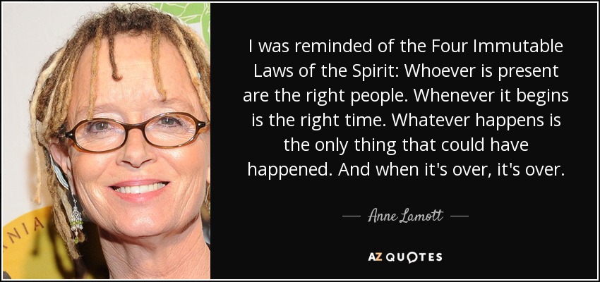 I was reminded of the Four Immutable Laws of the Spirit: Whoever is present are the right people. Whenever it begins is the right time. Whatever happens is the only thing that could have happened. And when it's over, it's over. - Anne Lamott