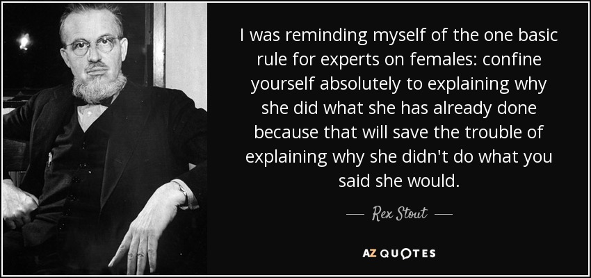 I was reminding myself of the one basic rule for experts on females: confine yourself absolutely to explaining why she did what she has already done because that will save the trouble of explaining why she didn't do what you said she would. - Rex Stout