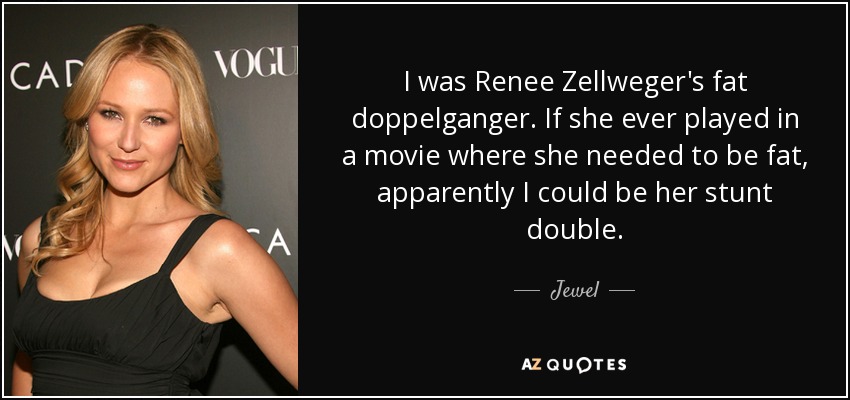 I was Renee Zellweger's fat doppelganger. If she ever played in a movie where she needed to be fat, apparently I could be her stunt double. - Jewel