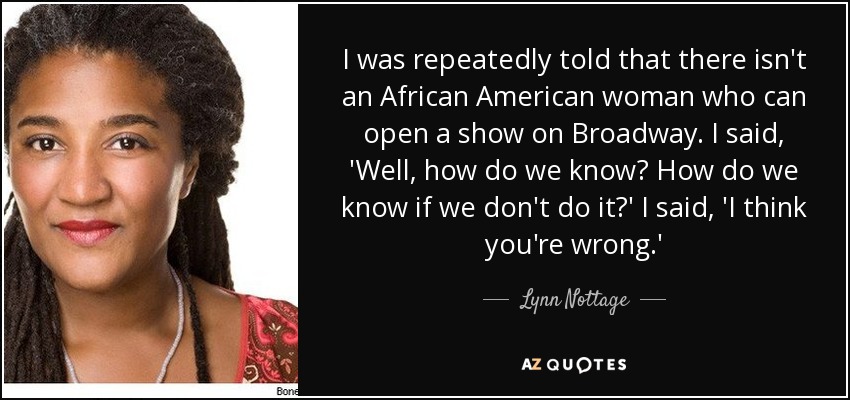 I was repeatedly told that there isn't an African American woman who can open a show on Broadway. I said, 'Well, how do we know? How do we know if we don't do it?' I said, 'I think you're wrong.' - Lynn Nottage