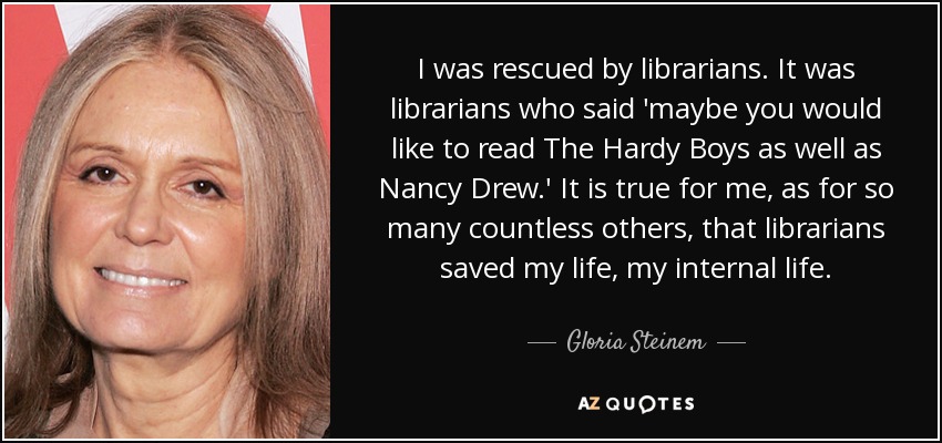 I was rescued by librarians. It was librarians who said 'maybe you would like to read The Hardy Boys as well as Nancy Drew.' It is true for me, as for so many countless others, that librarians saved my life, my internal life. - Gloria Steinem