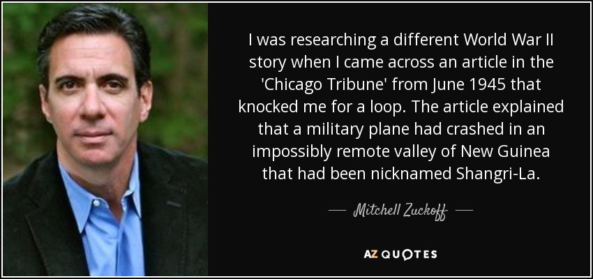 I was researching a different World War II story when I came across an article in the 'Chicago Tribune' from June 1945 that knocked me for a loop. The article explained that a military plane had crashed in an impossibly remote valley of New Guinea that had been nicknamed Shangri-La. - Mitchell Zuckoff