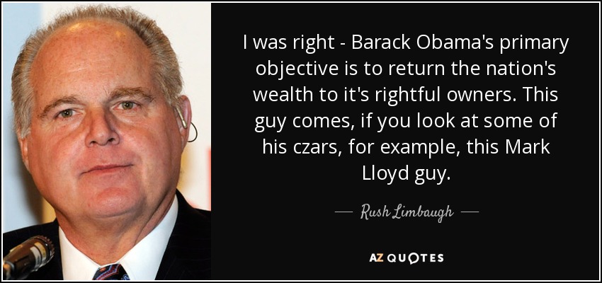 I was right - Barack Obama's primary objective is to return the nation's wealth to it's rightful owners. This guy comes, if you look at some of his czars, for example, this Mark Lloyd guy. - Rush Limbaugh