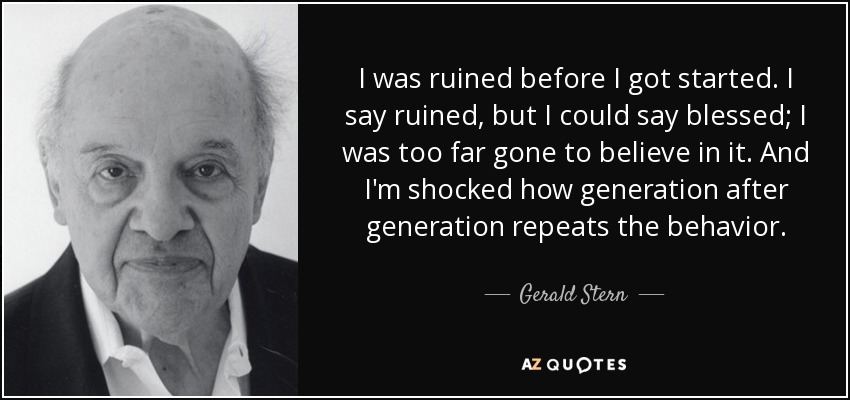 I was ruined before I got started. I say ruined, but I could say blessed; I was too far gone to believe in it. And I'm shocked how generation after generation repeats the behavior. - Gerald Stern