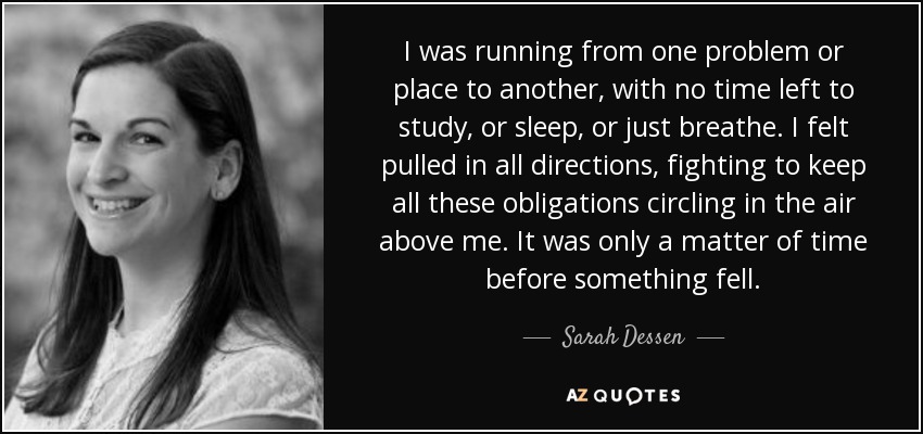 I was running from one problem or place to another, with no time left to study, or sleep, or just breathe. I felt pulled in all directions, fighting to keep all these obligations circling in the air above me. It was only a matter of time before something fell. - Sarah Dessen