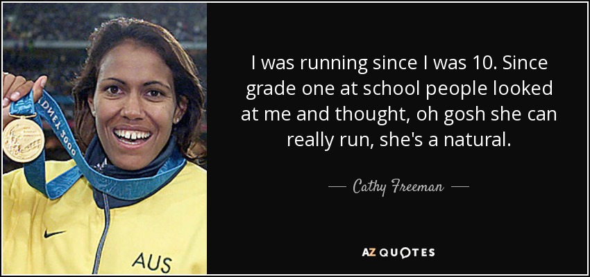 I was running since I was 10. Since grade one at school people looked at me and thought, oh gosh she can really run, she's a natural. - Cathy Freeman