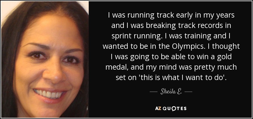 I was running track early in my years and I was breaking track records in sprint running. I was training and I wanted to be in the Olympics. I thought I was going to be able to win a gold medal, and my mind was pretty much set on 'this is what I want to do'. - Sheila E.